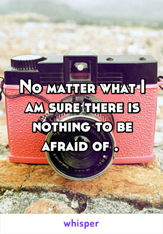 No matter what I am sure there is nothing to be afraid of . 
