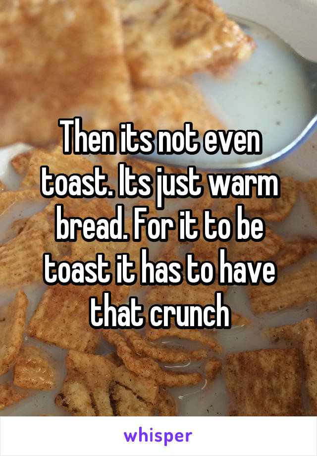 Then its not even toast. Its just warm bread. For it to be toast it has to have that crunch