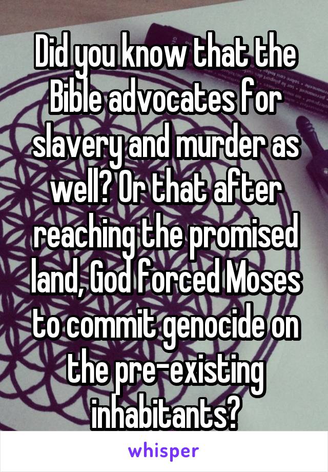 Did you know that the Bible advocates for slavery and murder as well? Or that after reaching the promised land, God forced Moses to commit genocide on the pre-existing inhabitants?