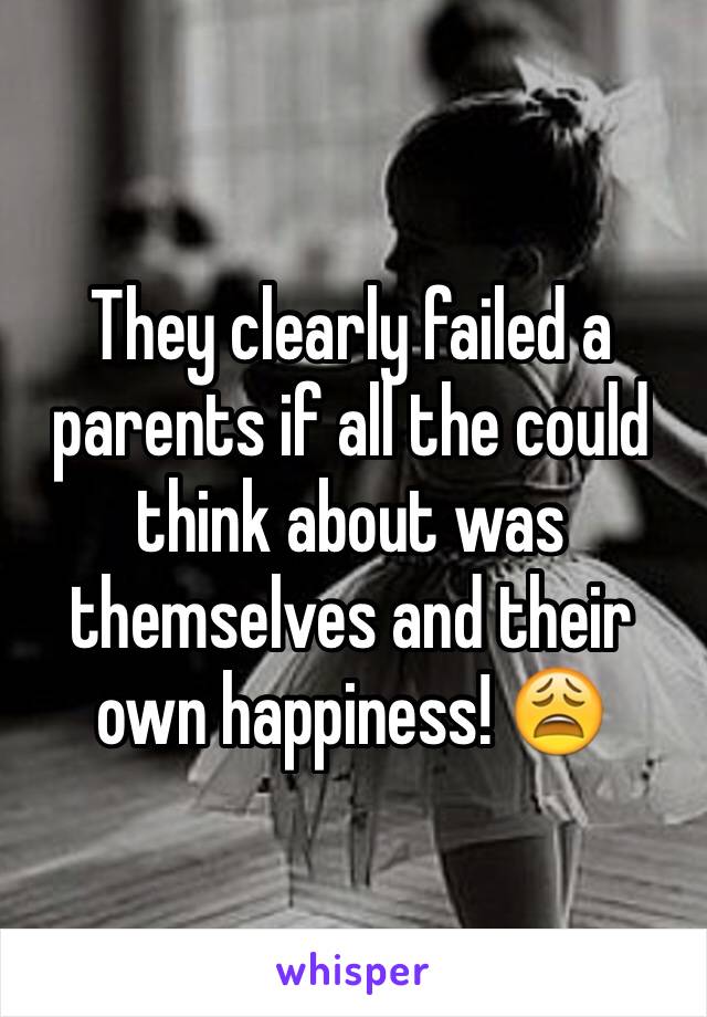 They clearly failed a parents if all the could think about was themselves and their own happiness! 😩