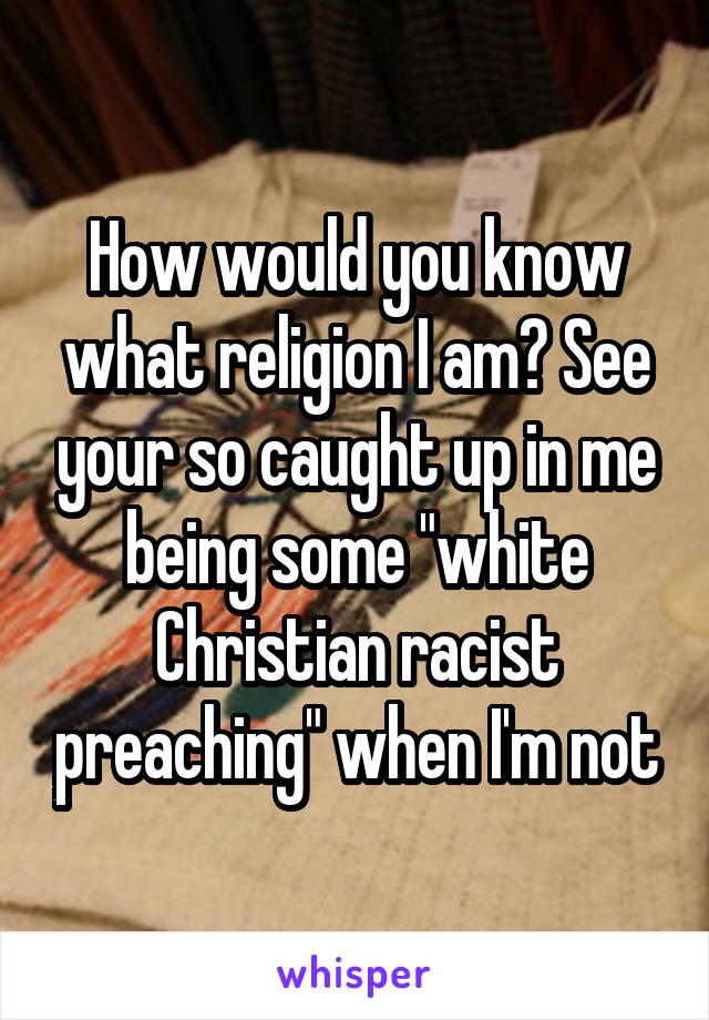 How would you know what religion I am? See your so caught up in me being some "white Christian racist preaching" when I'm not