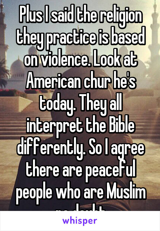 Plus I said the religion they practice is based on violence. Look at American chur he's today. They all interpret the Bible differently. So I agree there are peaceful people who are Muslim no doubt