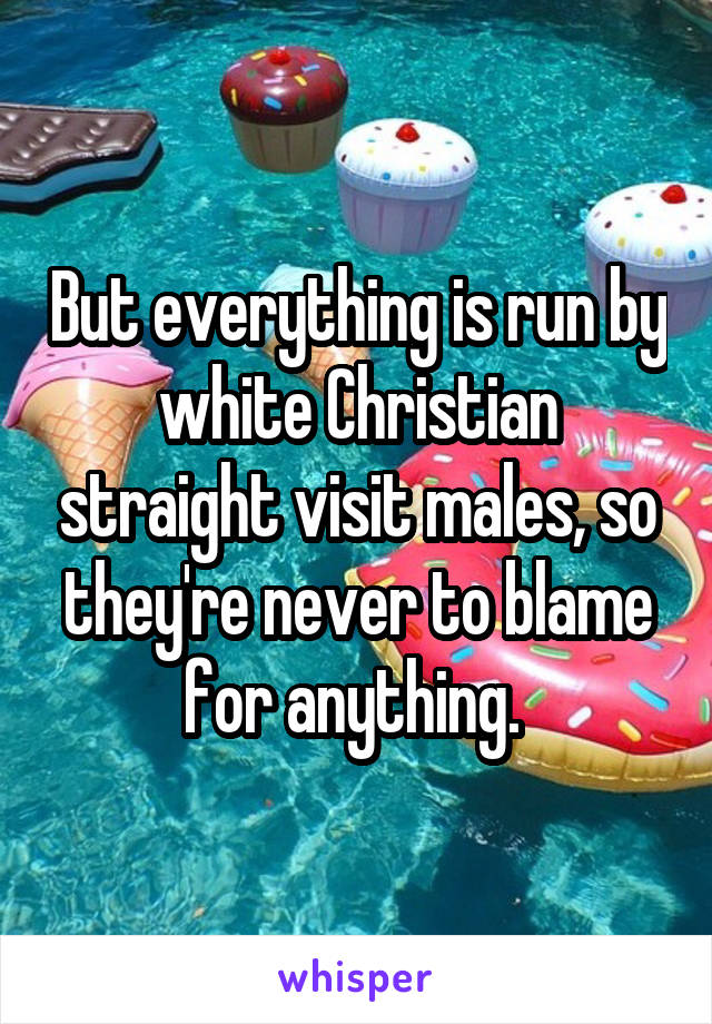 But everything is run by white Christian straight visit males, so they're never to blame for anything. 