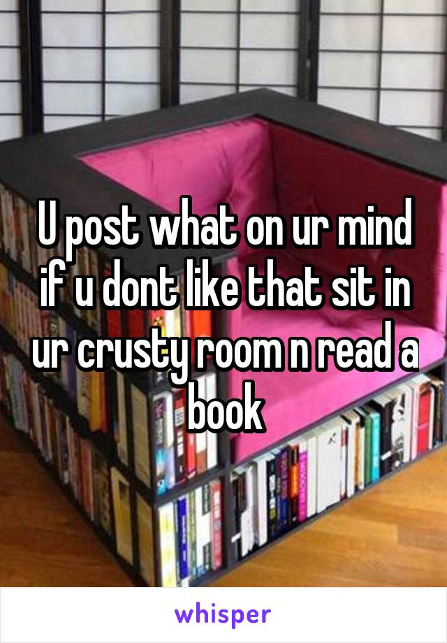 U post what on ur mind if u dont like that sit in ur crusty room n read a book