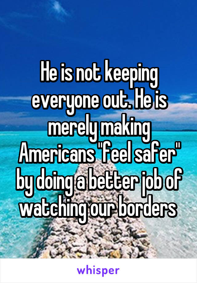 He is not keeping everyone out. He is merely making Americans "feel safer" by doing a better job of watching our borders 