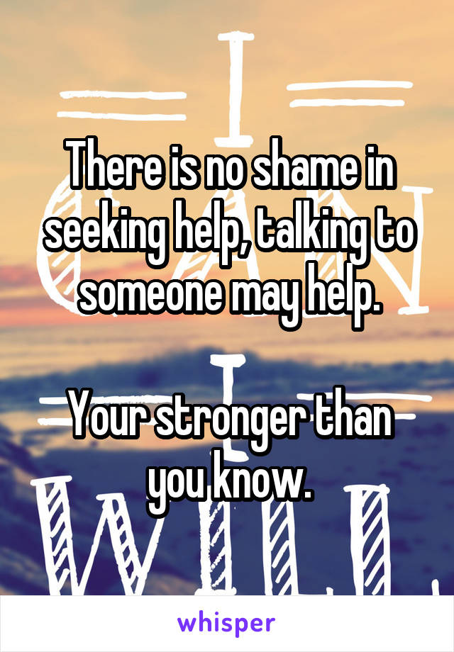 There is no shame in seeking help, talking to someone may help.

Your stronger than you know.