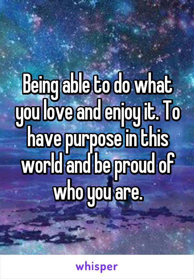 Being able to do what you love and enjoy it. To have purpose in this world and be proud of who you are.