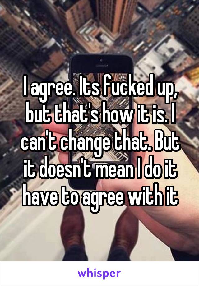 I agree. Its fucked up, but that's how it is. I can't change that. But it doesn't mean I do it have to agree with it