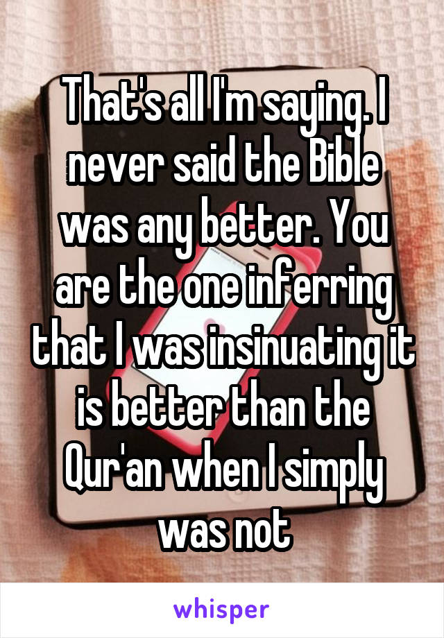 That's all I'm saying. I never said the Bible was any better. You are the one inferring that I was insinuating it is better than the Qur'an when I simply was not