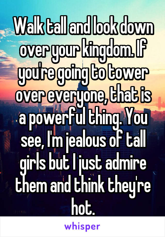 Walk tall and look down over your kingdom. If you're going to tower over everyone, that is a powerful thing. You see, I'm jealous of tall girls but I just admire them and think they're hot.