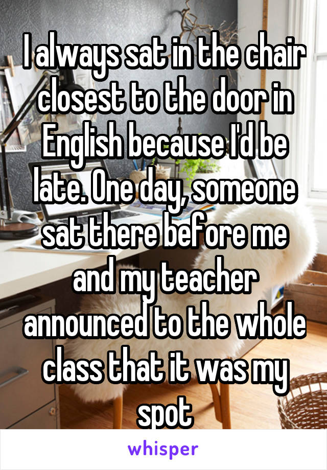 I always sat in the chair closest to the door in English because I'd be late. One day, someone sat there before me and my teacher announced to the whole class that it was my spot
