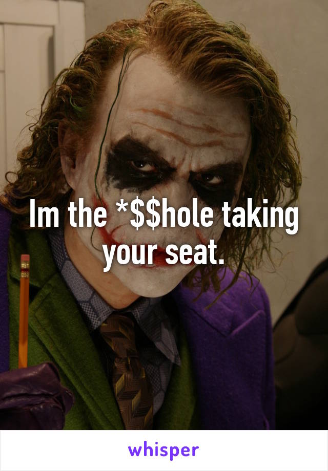 Im the *$$hole taking your seat.