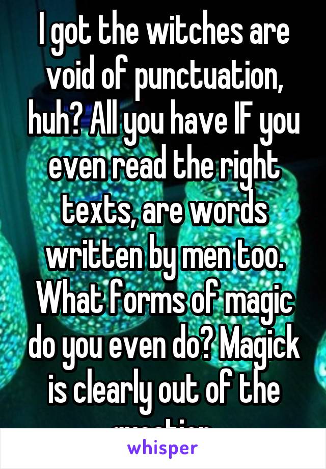 I got the witches are void of punctuation, huh? All you have IF you even read the right texts, are words written by men too. What forms of magic do you even do? Magick is clearly out of the question.