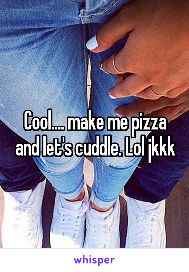 Cool.... make me pizza and let's cuddle. Lol jkkk