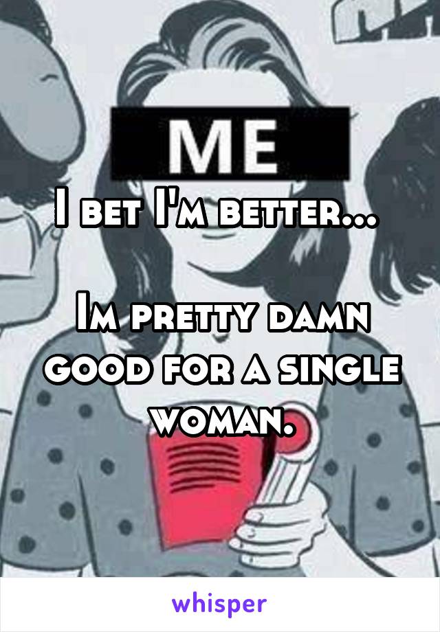 I bet I'm better... 

Im pretty damn good for a single woman.