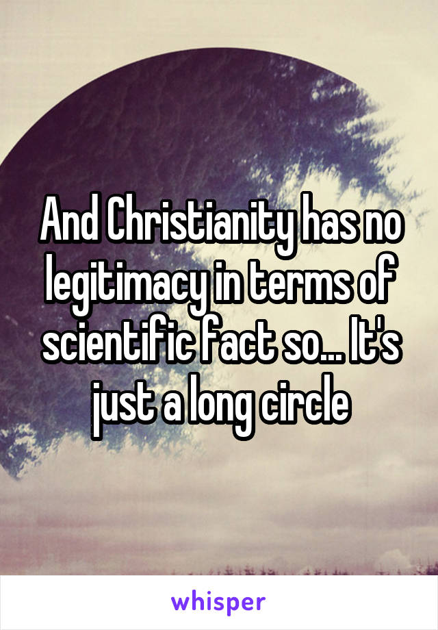 And Christianity has no legitimacy in terms of scientific fact so... It's just a long circle