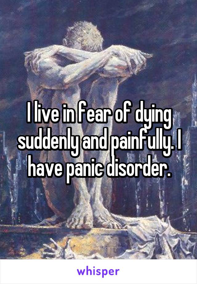 I live in fear of dying suddenly and painfully. I have panic disorder.