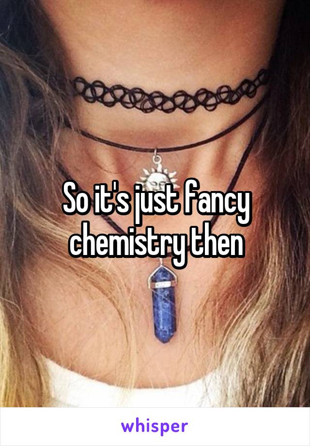 So it's just fancy chemistry then