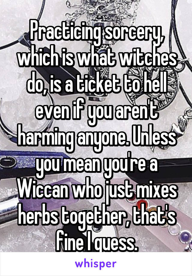 Practicing sorcery, which is what witches do, is a ticket to hell even if you aren't harming anyone. Unless you mean you're a Wiccan who just mixes herbs together, that's fine I guess.