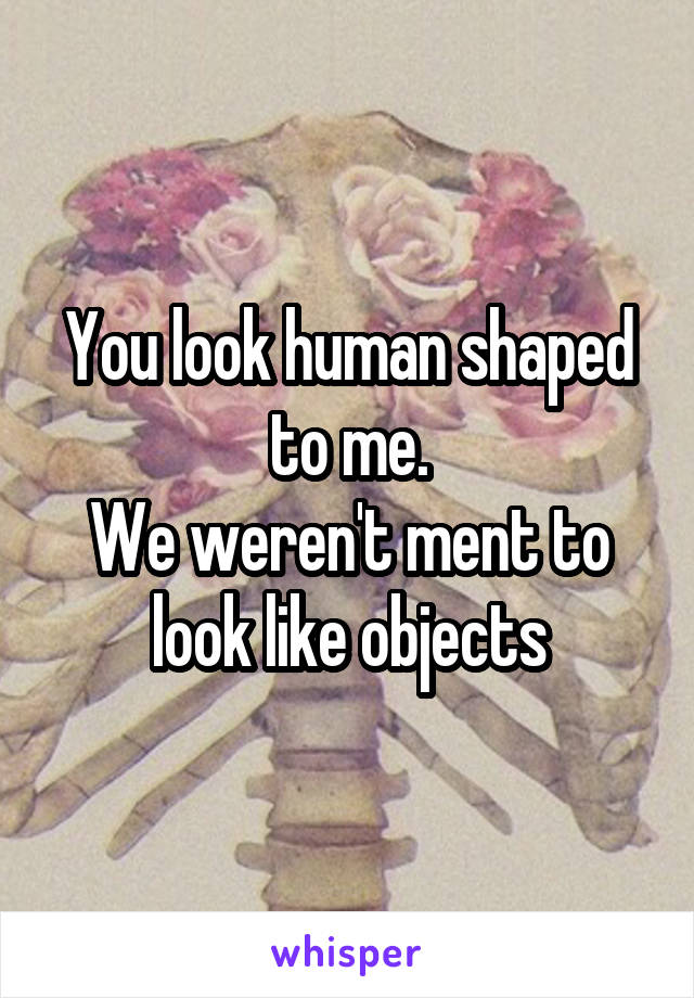 You look human shaped to me.
We weren't ment to look like objects