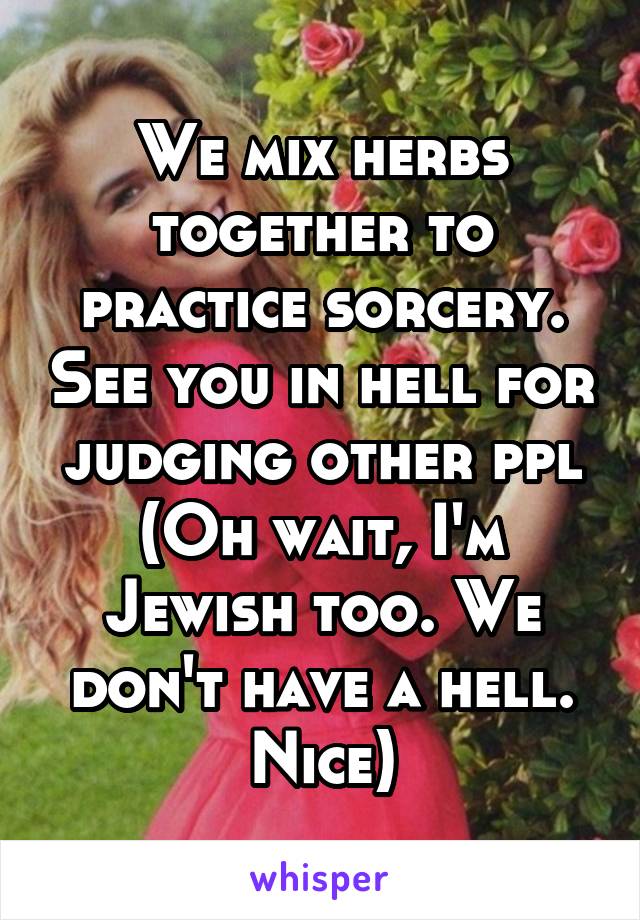 We mix herbs together to practice sorcery. See you in hell for judging other ppl
(Oh wait, I'm Jewish too. We don't have a hell. Nice)