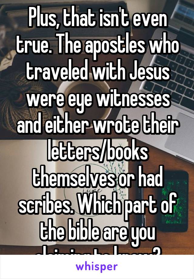 Plus, that isn't even true. The apostles who traveled with Jesus were eye witnesses and either wrote their letters/books themselves or had scribes. Which part of the bible are you claiming to know?