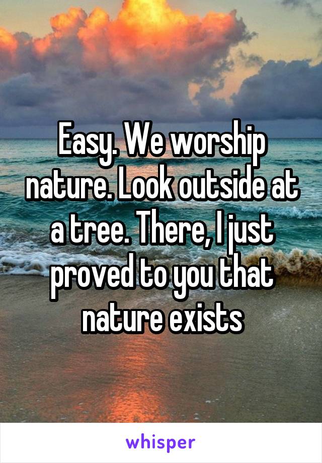 Easy. We worship nature. Look outside at a tree. There, I just proved to you that nature exists