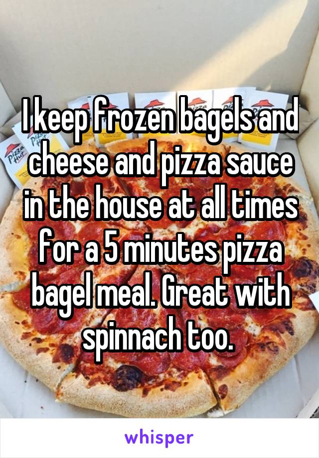 I keep frozen bagels and cheese and pizza sauce in the house at all times for a 5 minutes pizza bagel meal. Great with spinnach too. 