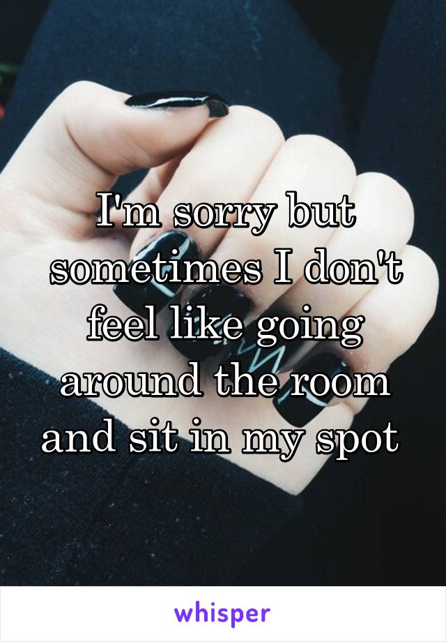 I'm sorry but sometimes I don't feel like going around the room and sit in my spot 