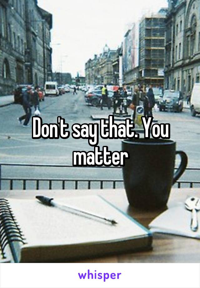 Don't say that. You matter