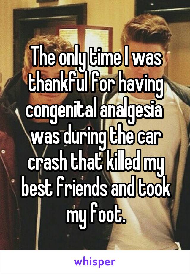 The only time I was thankful for having congenital analgesia  was during the car crash that killed my best friends and took my foot.