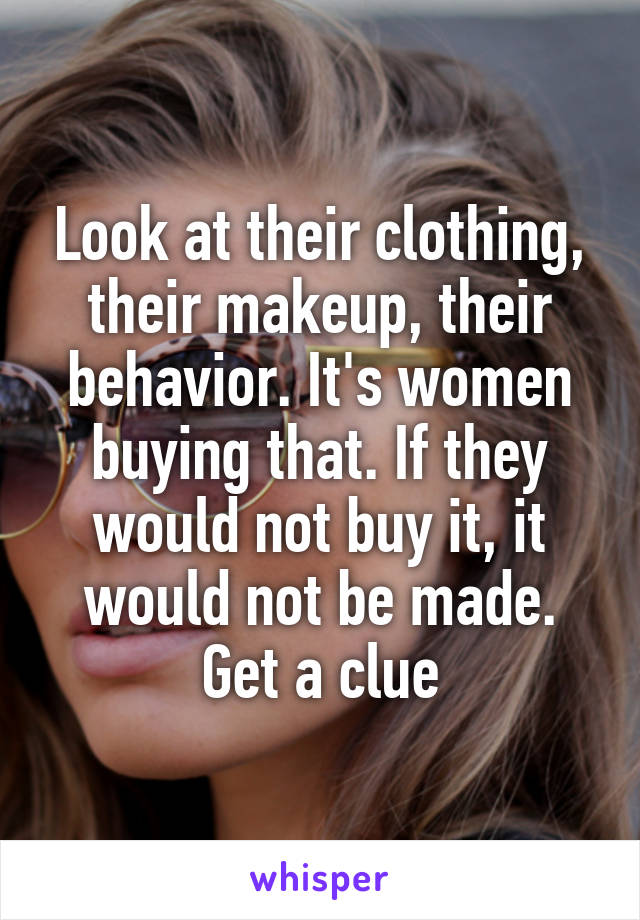 Look at their clothing, their makeup, their behavior. It's women buying that. If they would not buy it, it would not be made. Get a clue