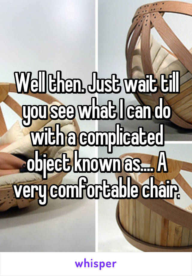 Well then. Just wait till you see what I can do with a complicated object known as.... A very comfortable chair.