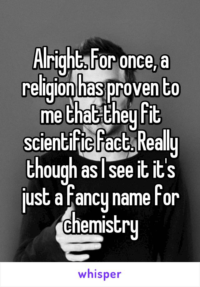 Alright. For once, a religion has proven to me that they fit scientific fact. Really though as I see it it's just a fancy name for chemistry