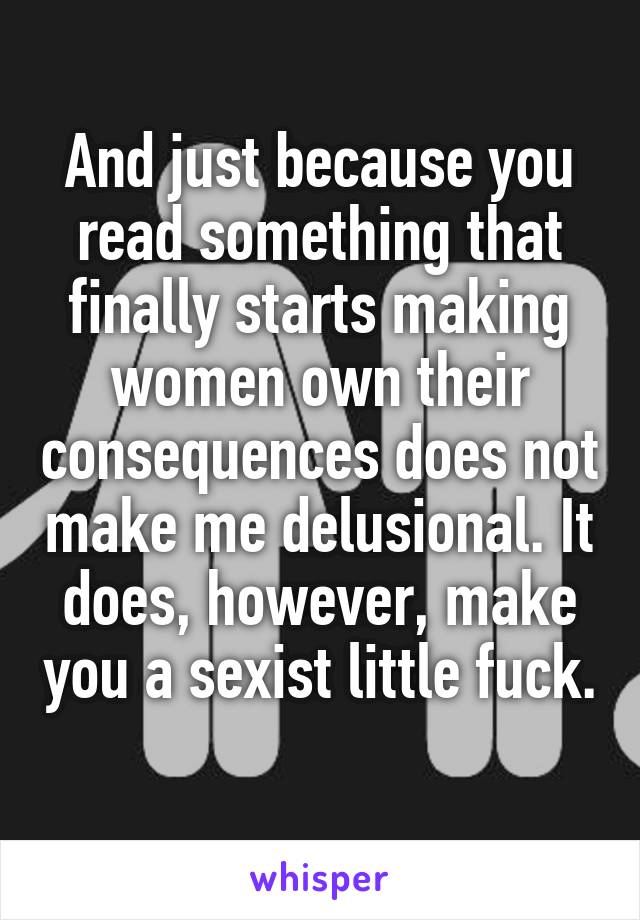 And just because you read something that finally starts making women own their consequences does not make me delusional. It does, however, make you a sexist little fuck. 