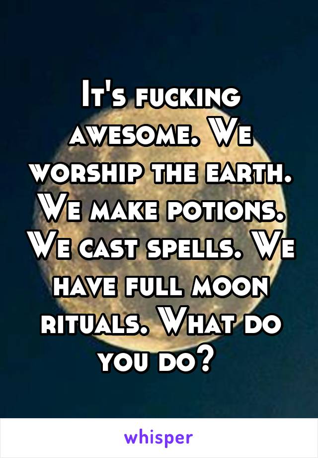 It's fucking awesome. We worship the earth. We make potions. We cast spells. We have full moon rituals. What do you do? 