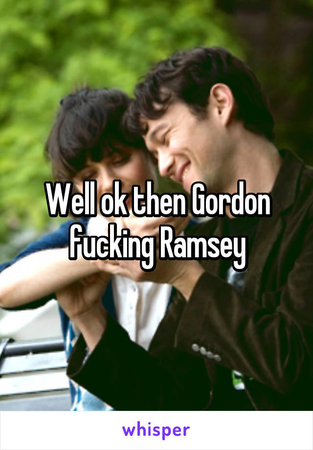 Well ok then Gordon fucking Ramsey