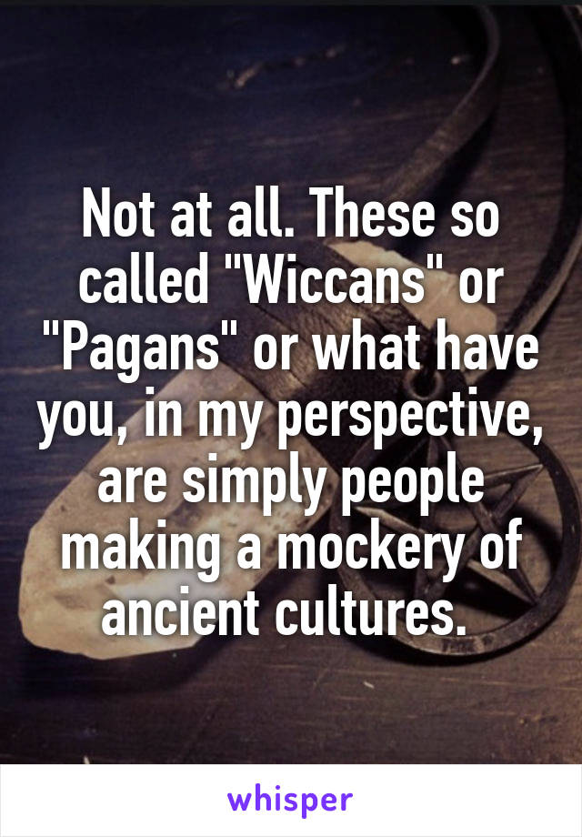 Not at all. These so called "Wiccans" or "Pagans" or what have you, in my perspective, are simply people making a mockery of ancient cultures. 