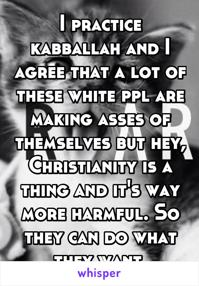 I practice kabballah and I agree that a lot of these white ppl are making asses of themselves but hey, Christianity is a thing and it's way more harmful. So they can do what they want.