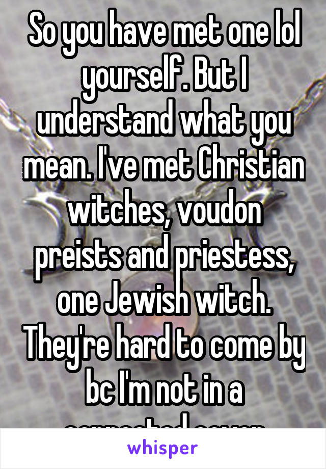 So you have met one lol yourself. But I understand what you mean. I've met Christian witches, voudon preists and priestess, one Jewish witch. They're hard to come by bc I'm not in a connected coven