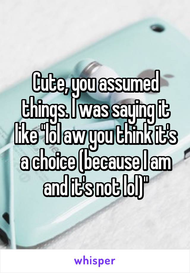 Cute, you assumed things. I was saying it like "lol aw you think it's a choice (because I am and it's not lol)"