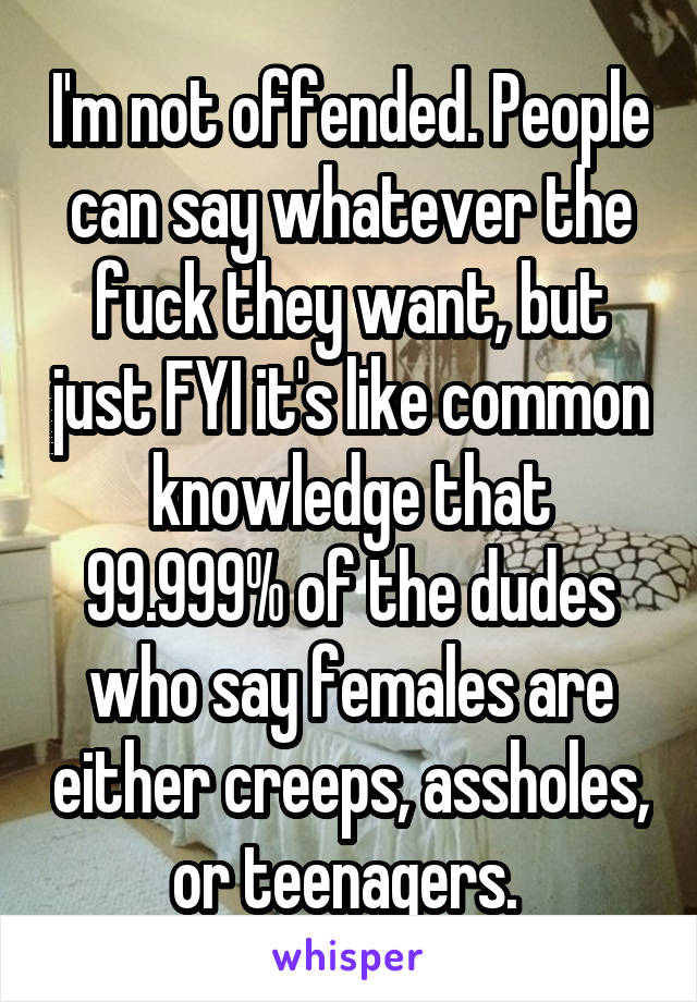 I'm not offended. People can say whatever the fuck they want, but just FYI it's like common knowledge that 99.999% of the dudes who say females are either creeps, assholes, or teenagers. 