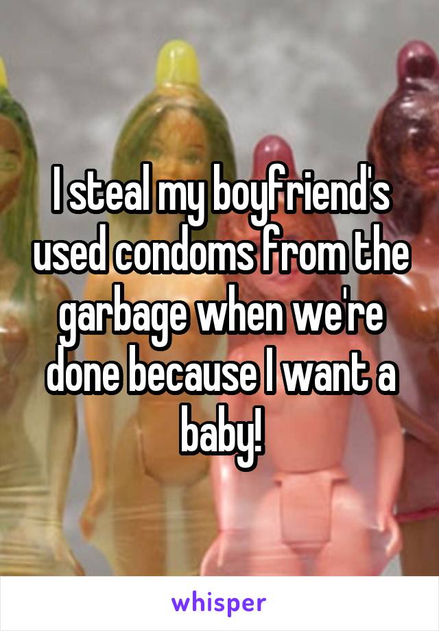 I steal my boyfriend's used condoms from the garbage when we're done because I want a baby!