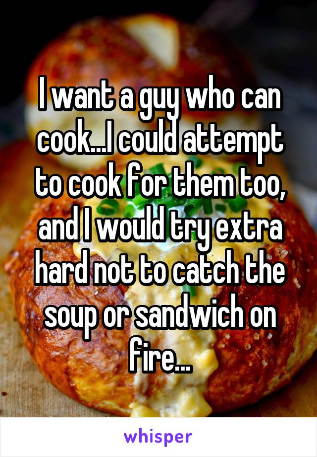 I want a guy who can cook...I could attempt to cook for them too, and I would try extra hard not to catch the soup or sandwich on fire...