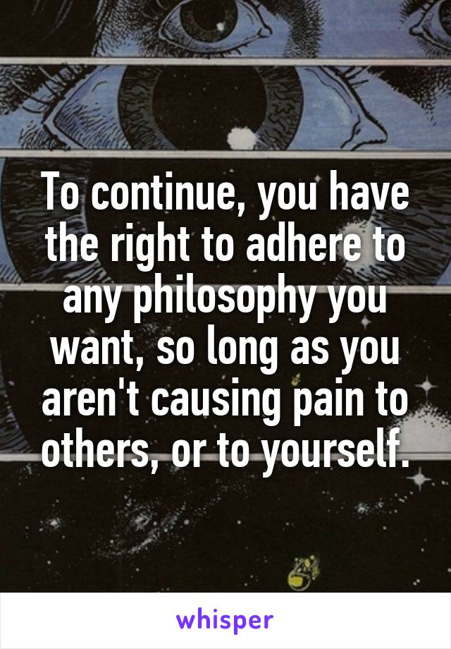 To continue, you have the right to adhere to any philosophy you want, so long as you aren't causing pain to others, or to yourself.