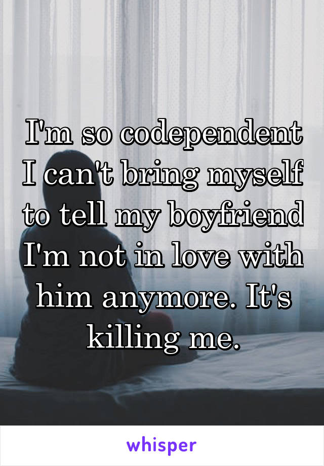 I'm so codependent I can't bring myself to tell my boyfriend I'm not in love with him anymore. It's killing me.