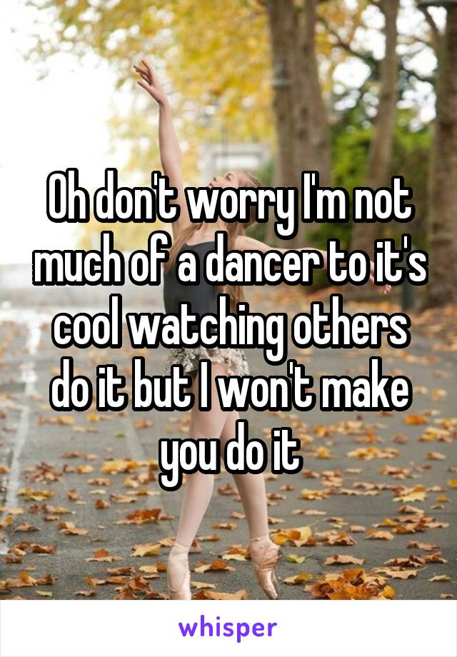 Oh don't worry I'm not much of a dancer to it's cool watching others do it but I won't make you do it