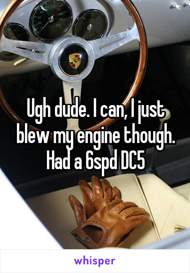 Ugh dude. I can, I just blew my engine though. Had a 6spd DC5