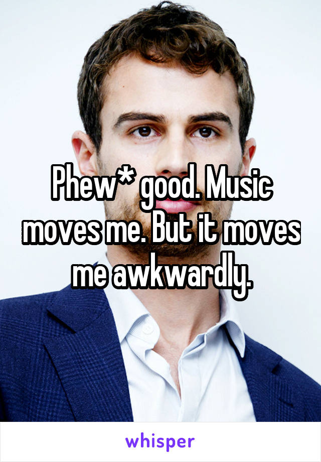 Phew* good. Music moves me. But it moves me awkwardly.