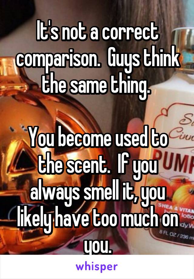 It's not a correct comparison.  Guys think the same thing. 

You become used to the scent.  If you always smell it, you likely have too much on you.